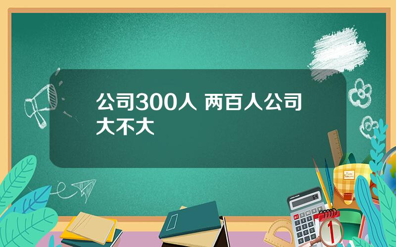 公司300人 两百人公司大不大